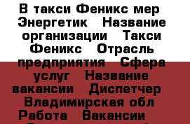 В такси Феникс мер. Энергетик › Название организации ­ Такси Феникс › Отрасль предприятия ­ Сфера услуг › Название вакансии ­ Диспетчер - Владимирская обл. Работа » Вакансии   . Владимирская обл.